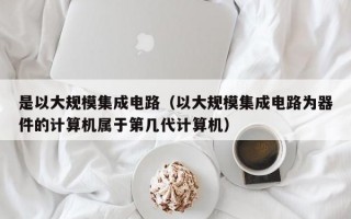 是以大规模集成电路（以大规模集成电路为器件的计算机属于第几代计算机）