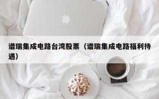 谱瑞集成电路台湾股票（谱瑞集成电路福利待遇）