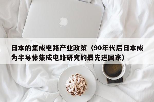 日本的集成电路产业政策（90年代后日本成为半导体集成电路研究的最先进国家）-第1张图片-bevictor伟德官方网站-欢迎您