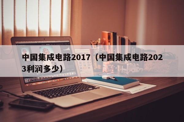 中国集成电路2017（中国集成电路2023利润多少）-第1张图片-bevictor伟德官方网站-欢迎您