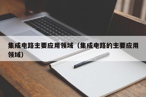 集成电路主要应用领域（集成电路的主要应用领域）-第1张图片-bevictor伟德官方网站-欢迎您